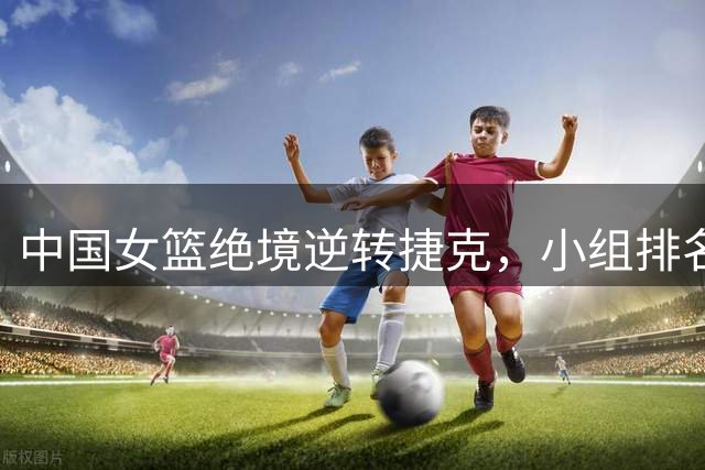 中国女篮绝境逆转捷克，小组排名攀升至第三