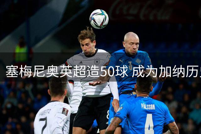 塞梅尼奥英超造50球 成为加纳历史第二人