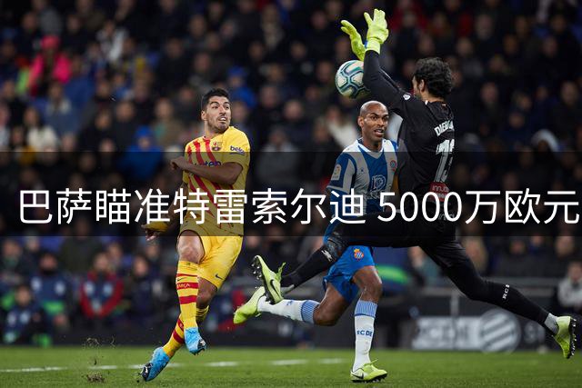 巴萨瞄准特雷索尔迪 5000万欧元或成转会费
