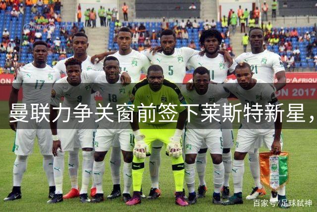 曼联力争关窗前签下莱斯特新星，枪手伺机而动