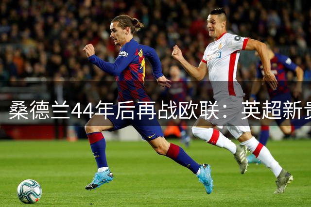 桑德兰44年后再战欧联：英超新贵面临双线考验