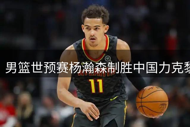 男篮世预赛杨瀚森制胜中国力克黎巴嫩