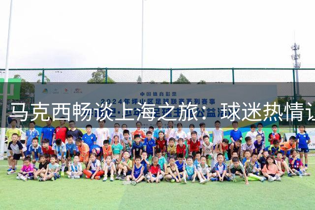 马克西畅谈上海之旅：球迷热情让我感动 魔都之行收获满满