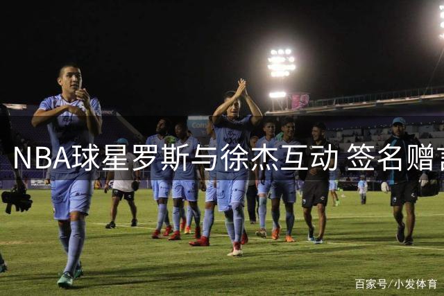 NBA球星罗斯与徐杰互动 签名赠言暖心瞬间